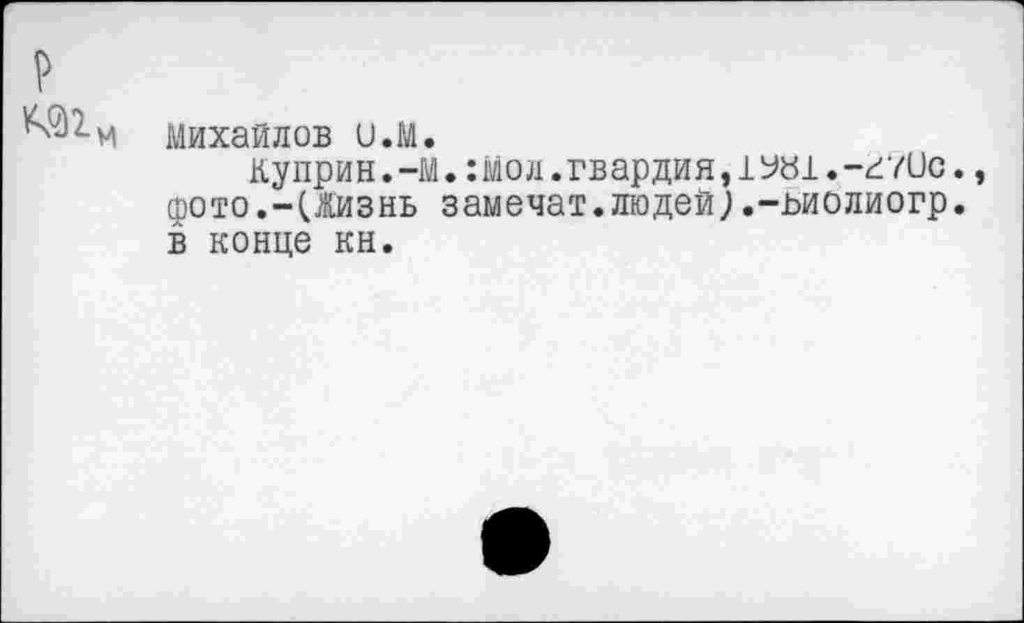 ﻿р
^2.и Михайлов и.М.
Куприн.-м.:мол.гвардия,1У«1.-г?ис., фото.-(Жизнь замечат.людей).-ьиолиогр. в конце кн.